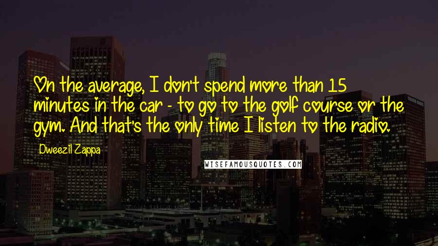 Dweezil Zappa Quotes: On the average, I don't spend more than 15 minutes in the car - to go to the golf course or the gym. And that's the only time I listen to the radio.