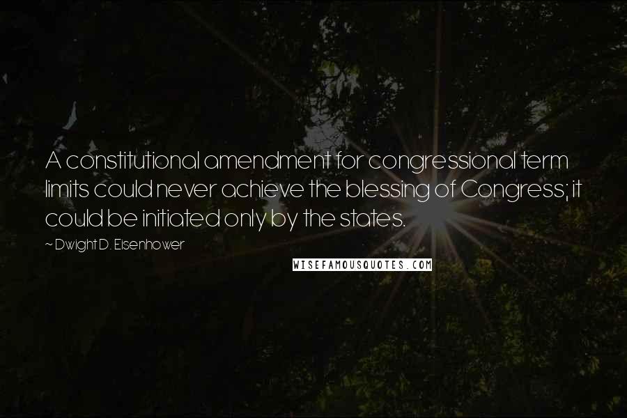 Dwight D. Eisenhower Quotes: A constitutional amendment for congressional term limits could never achieve the blessing of Congress; it could be initiated only by the states.