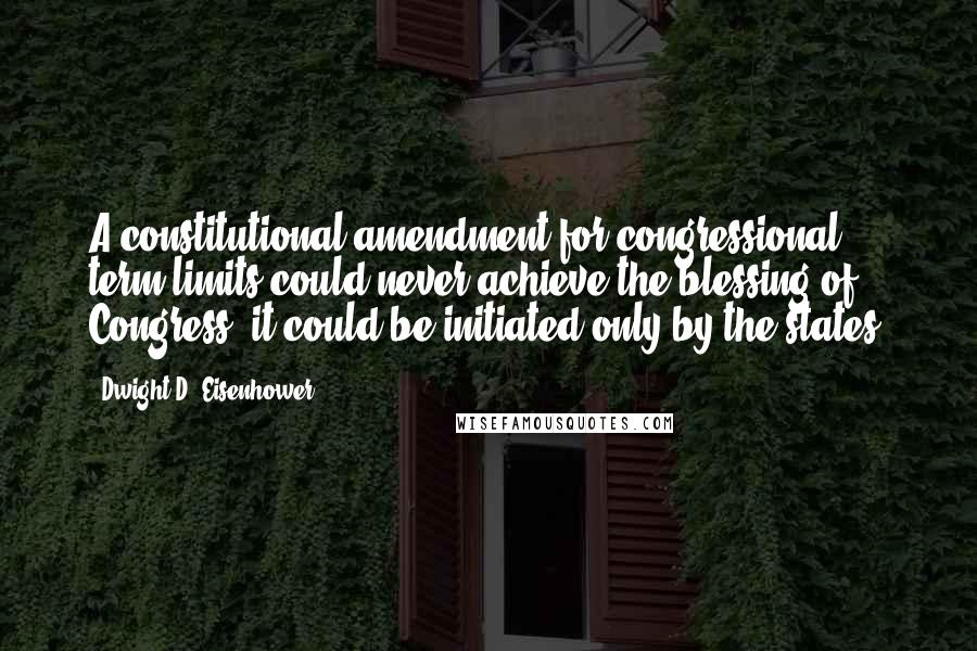 Dwight D. Eisenhower Quotes: A constitutional amendment for congressional term limits could never achieve the blessing of Congress; it could be initiated only by the states.
