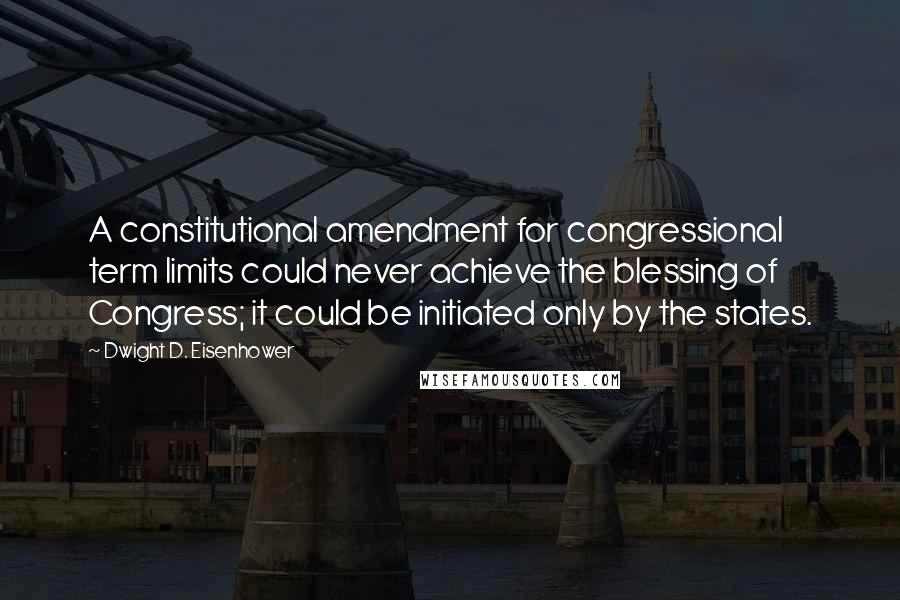 Dwight D. Eisenhower Quotes: A constitutional amendment for congressional term limits could never achieve the blessing of Congress; it could be initiated only by the states.