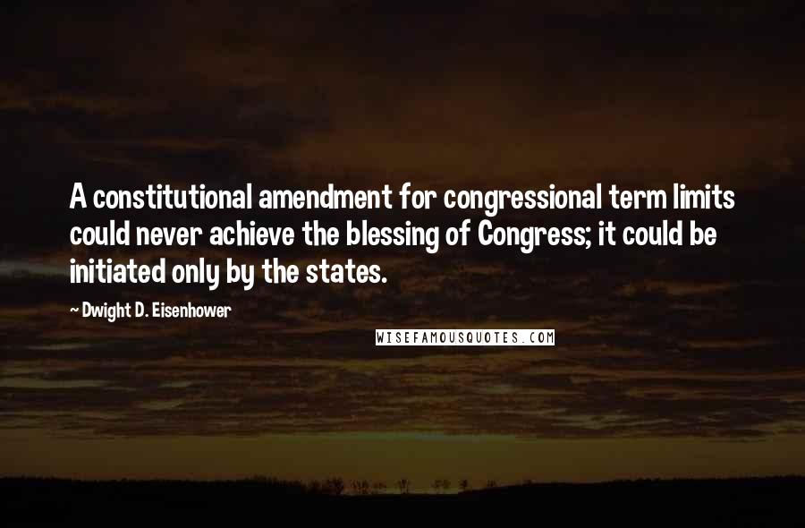 Dwight D. Eisenhower Quotes: A constitutional amendment for congressional term limits could never achieve the blessing of Congress; it could be initiated only by the states.