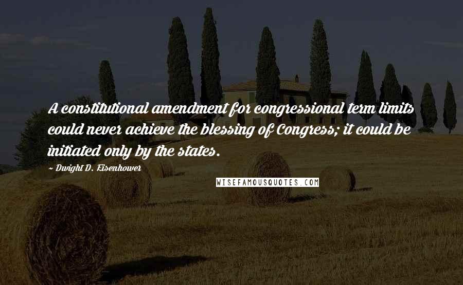 Dwight D. Eisenhower Quotes: A constitutional amendment for congressional term limits could never achieve the blessing of Congress; it could be initiated only by the states.