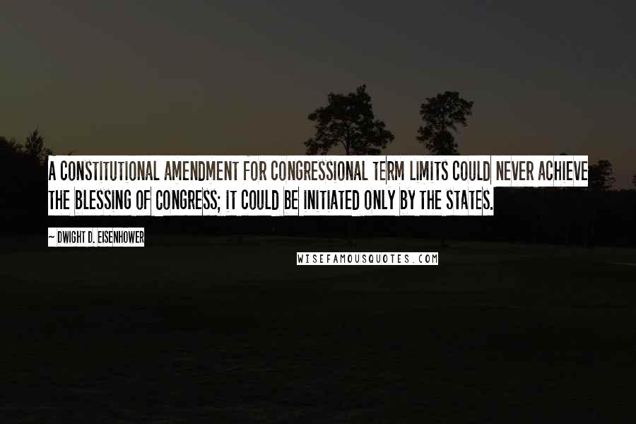 Dwight D. Eisenhower Quotes: A constitutional amendment for congressional term limits could never achieve the blessing of Congress; it could be initiated only by the states.