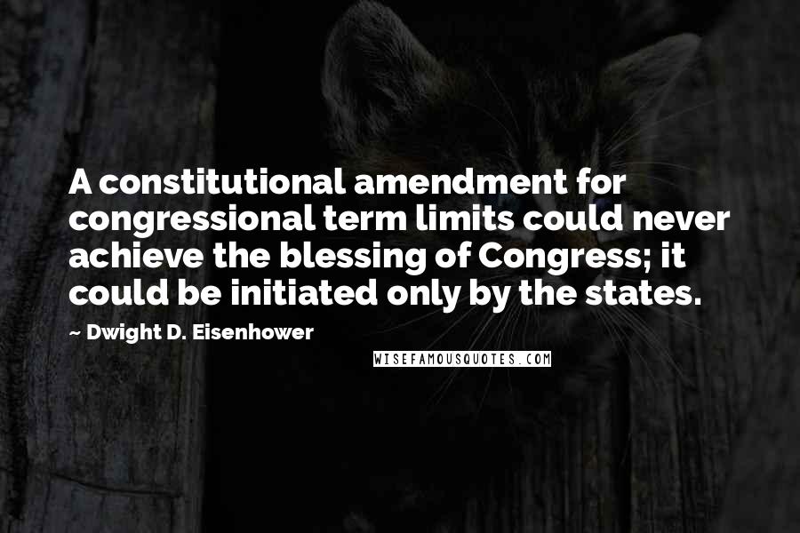 Dwight D. Eisenhower Quotes: A constitutional amendment for congressional term limits could never achieve the blessing of Congress; it could be initiated only by the states.