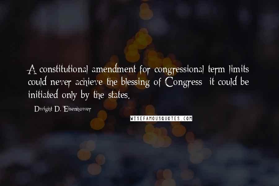 Dwight D. Eisenhower Quotes: A constitutional amendment for congressional term limits could never achieve the blessing of Congress; it could be initiated only by the states.