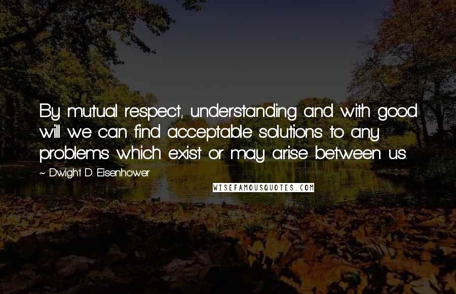 Dwight D. Eisenhower Quotes: By mutual respect, understanding and with good will we can find acceptable solutions to any problems which exist or may arise between us.