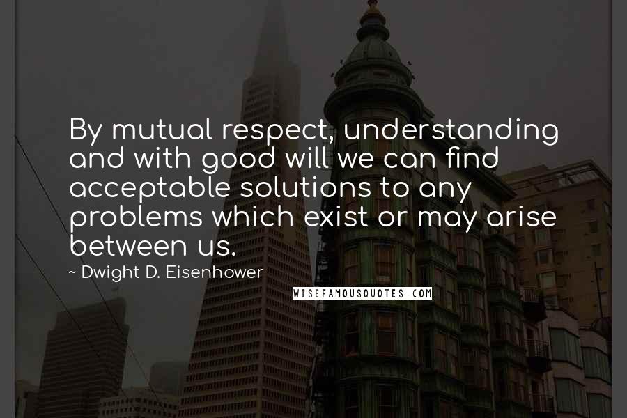 Dwight D. Eisenhower Quotes: By mutual respect, understanding and with good will we can find acceptable solutions to any problems which exist or may arise between us.