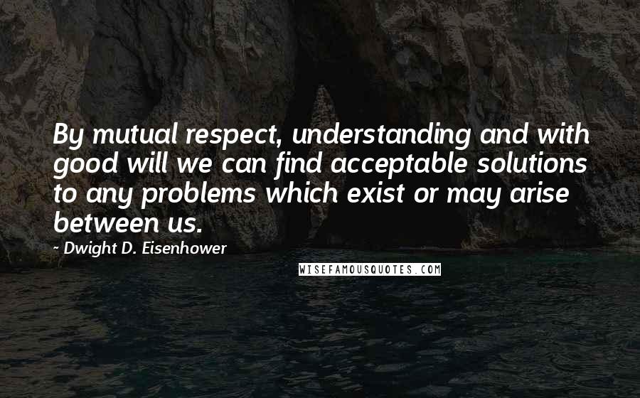 Dwight D. Eisenhower Quotes: By mutual respect, understanding and with good will we can find acceptable solutions to any problems which exist or may arise between us.