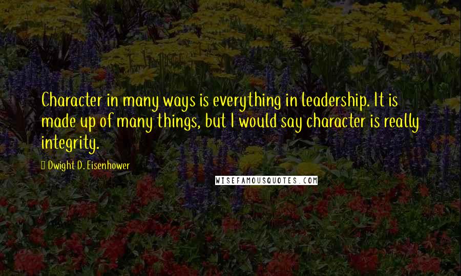 Dwight D. Eisenhower Quotes: Character in many ways is everything in leadership. It is made up of many things, but I would say character is really integrity.