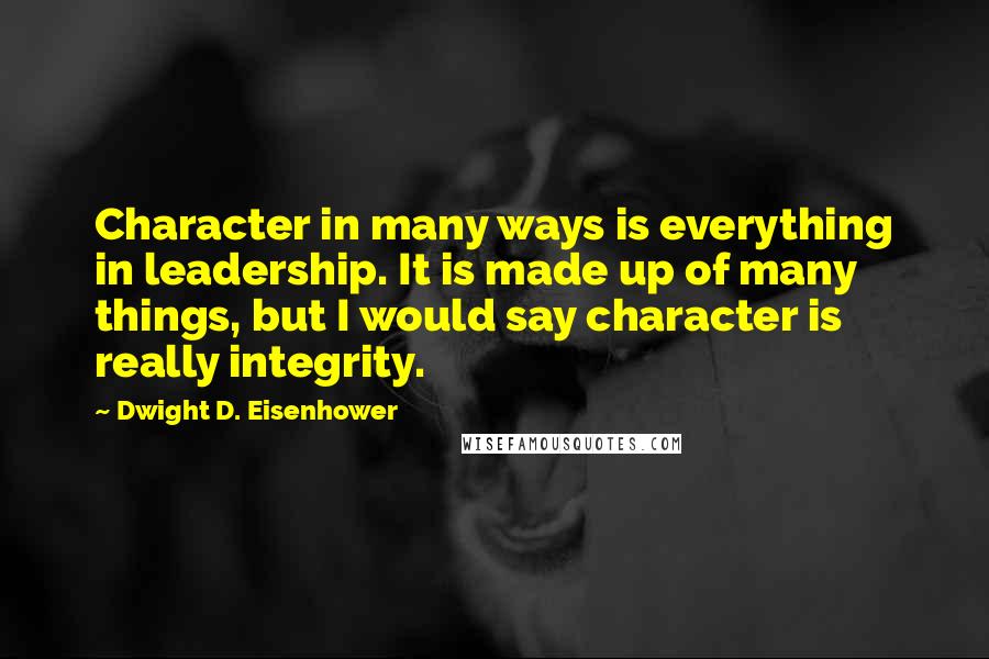 Dwight D. Eisenhower Quotes: Character in many ways is everything in leadership. It is made up of many things, but I would say character is really integrity.