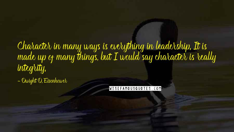 Dwight D. Eisenhower Quotes: Character in many ways is everything in leadership. It is made up of many things, but I would say character is really integrity.