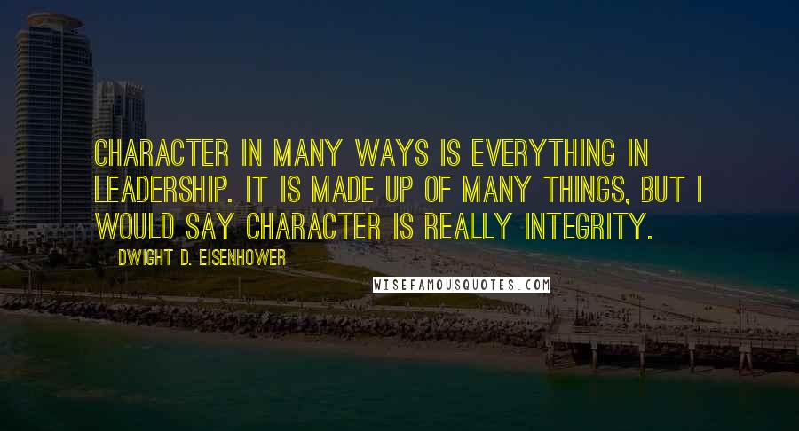 Dwight D. Eisenhower Quotes: Character in many ways is everything in leadership. It is made up of many things, but I would say character is really integrity.