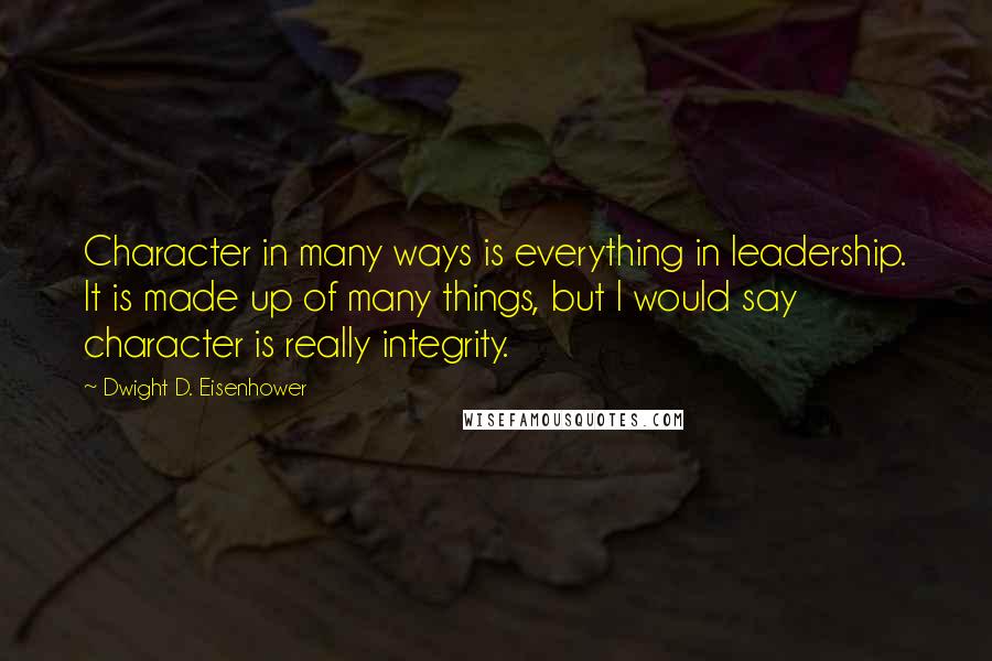 Dwight D. Eisenhower Quotes: Character in many ways is everything in leadership. It is made up of many things, but I would say character is really integrity.