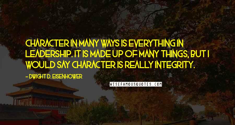 Dwight D. Eisenhower Quotes: Character in many ways is everything in leadership. It is made up of many things, but I would say character is really integrity.