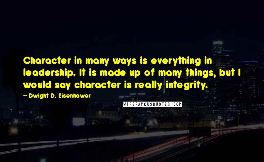 Dwight D. Eisenhower Quotes: Character in many ways is everything in leadership. It is made up of many things, but I would say character is really integrity.