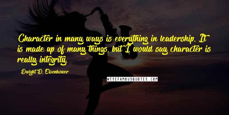 Dwight D. Eisenhower Quotes: Character in many ways is everything in leadership. It is made up of many things, but I would say character is really integrity.