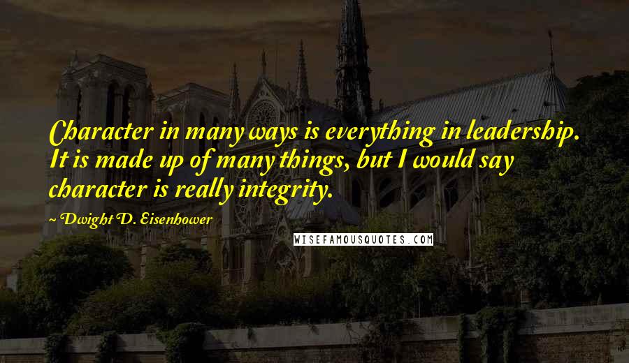 Dwight D. Eisenhower Quotes: Character in many ways is everything in leadership. It is made up of many things, but I would say character is really integrity.