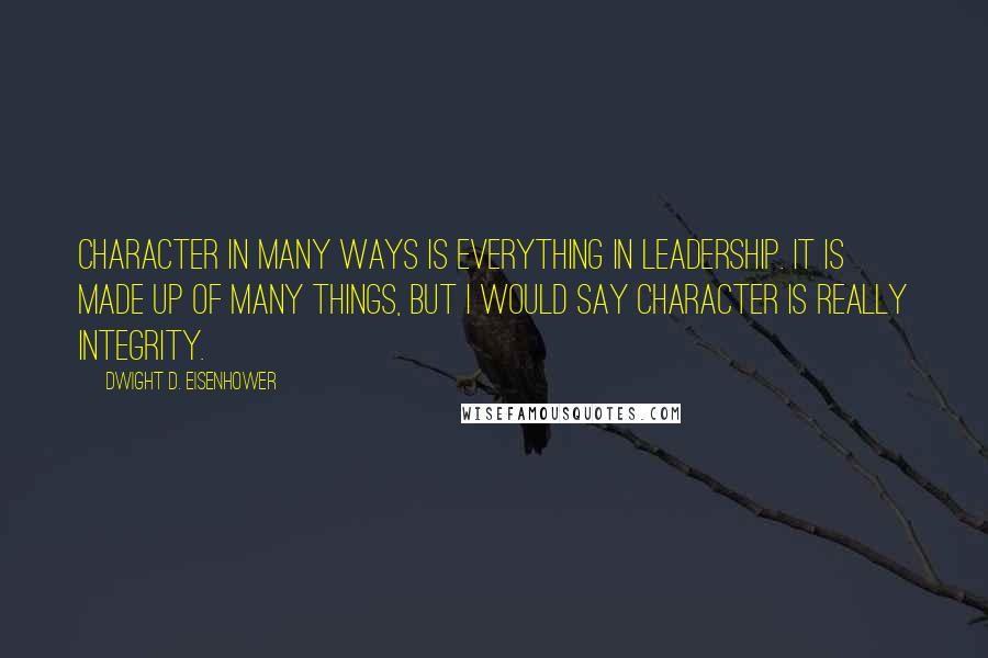Dwight D. Eisenhower Quotes: Character in many ways is everything in leadership. It is made up of many things, but I would say character is really integrity.