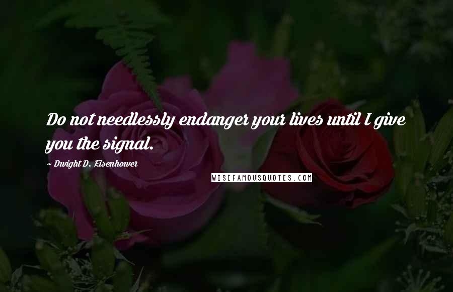 Dwight D. Eisenhower Quotes: Do not needlessly endanger your lives until I give you the signal.