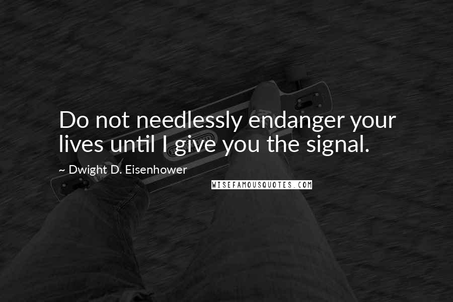 Dwight D. Eisenhower Quotes: Do not needlessly endanger your lives until I give you the signal.