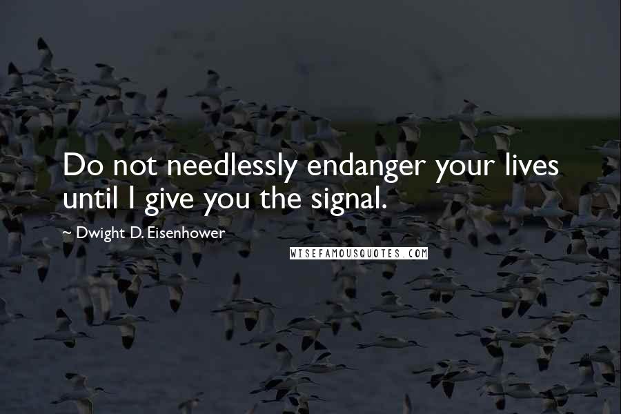 Dwight D. Eisenhower Quotes: Do not needlessly endanger your lives until I give you the signal.
