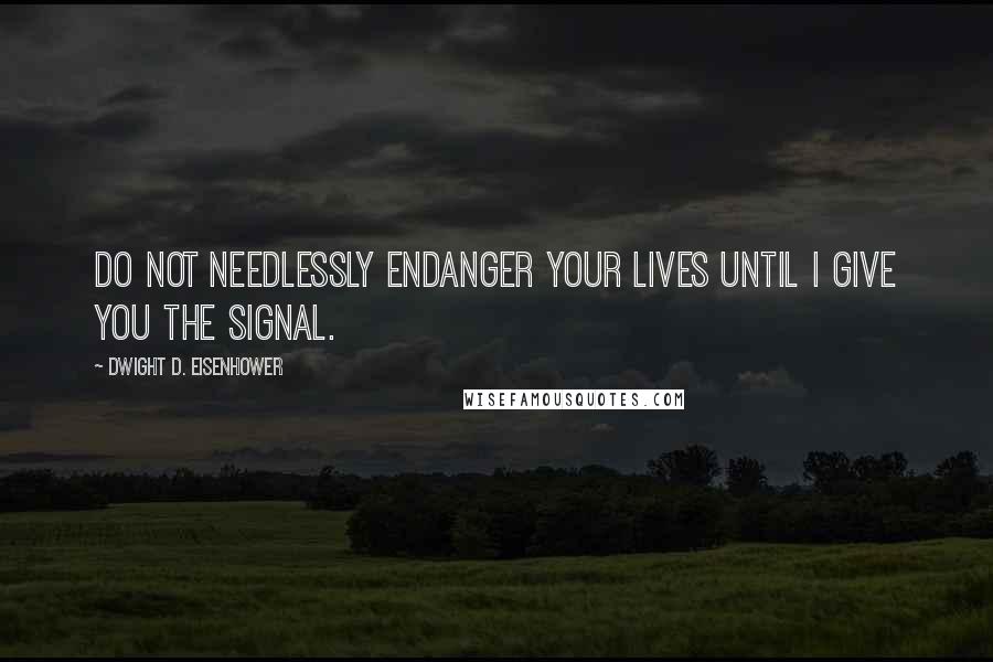Dwight D. Eisenhower Quotes: Do not needlessly endanger your lives until I give you the signal.