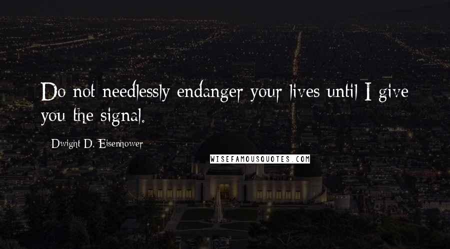 Dwight D. Eisenhower Quotes: Do not needlessly endanger your lives until I give you the signal.