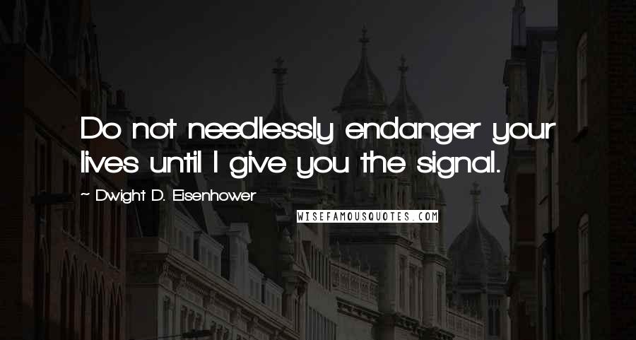 Dwight D. Eisenhower Quotes: Do not needlessly endanger your lives until I give you the signal.