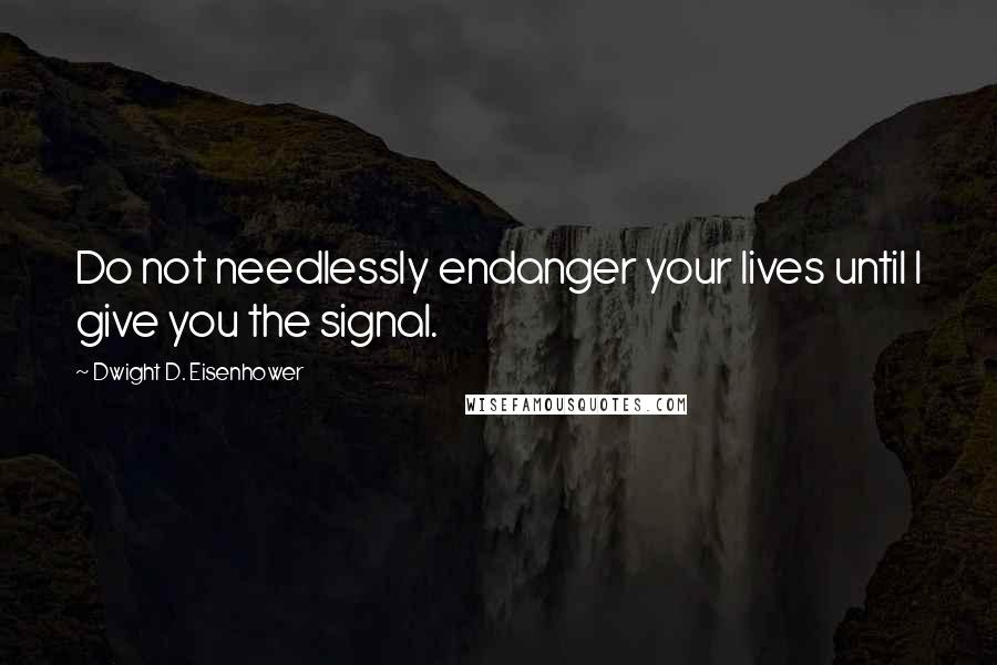 Dwight D. Eisenhower Quotes: Do not needlessly endanger your lives until I give you the signal.