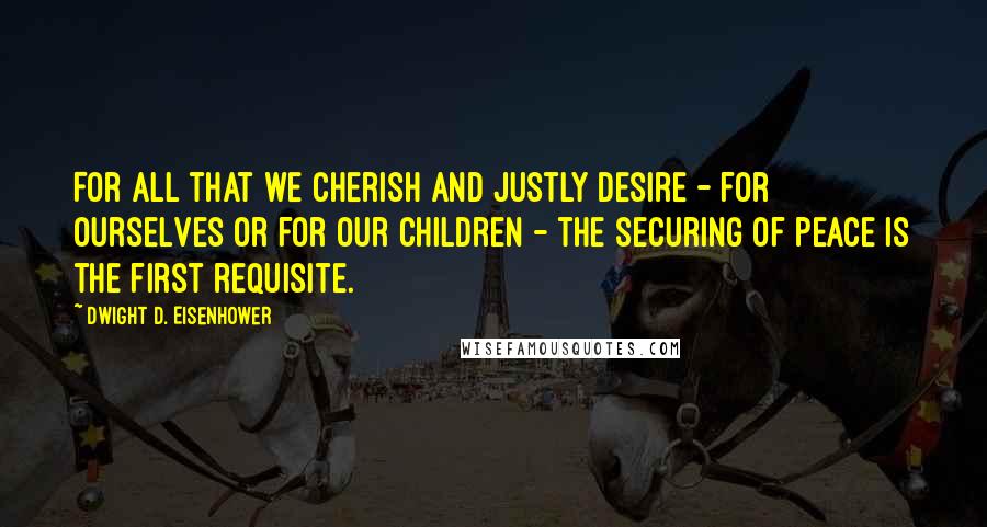 Dwight D. Eisenhower Quotes: For all that we cherish and justly desire - for ourselves or for our children - the securing of peace is the first requisite.