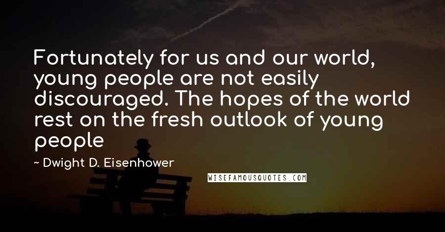 Dwight D. Eisenhower Quotes: Fortunately for us and our world, young people are not easily discouraged. The hopes of the world rest on the fresh outlook of young people