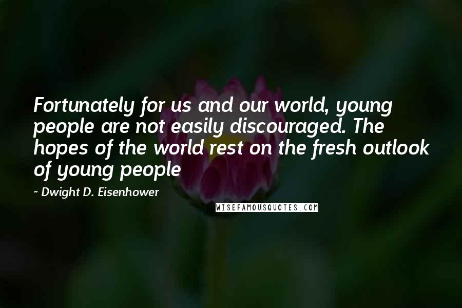 Dwight D. Eisenhower Quotes: Fortunately for us and our world, young people are not easily discouraged. The hopes of the world rest on the fresh outlook of young people