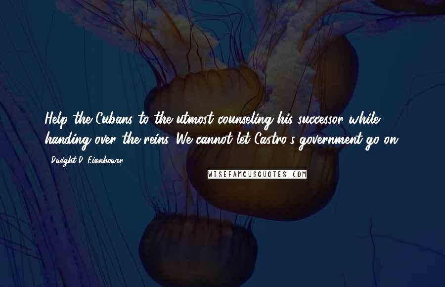 Dwight D. Eisenhower Quotes: Help the Cubans to the utmost counseling his successor while handing over the reins. We cannot let Castro's government go on.