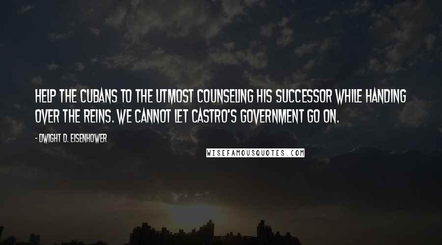 Dwight D. Eisenhower Quotes: Help the Cubans to the utmost counseling his successor while handing over the reins. We cannot let Castro's government go on.