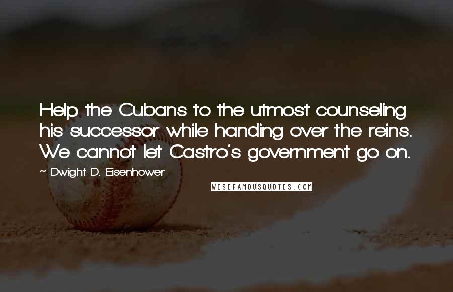 Dwight D. Eisenhower Quotes: Help the Cubans to the utmost counseling his successor while handing over the reins. We cannot let Castro's government go on.