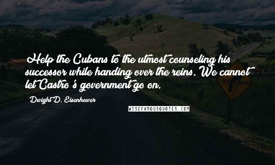 Dwight D. Eisenhower Quotes: Help the Cubans to the utmost counseling his successor while handing over the reins. We cannot let Castro's government go on.