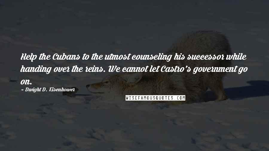 Dwight D. Eisenhower Quotes: Help the Cubans to the utmost counseling his successor while handing over the reins. We cannot let Castro's government go on.