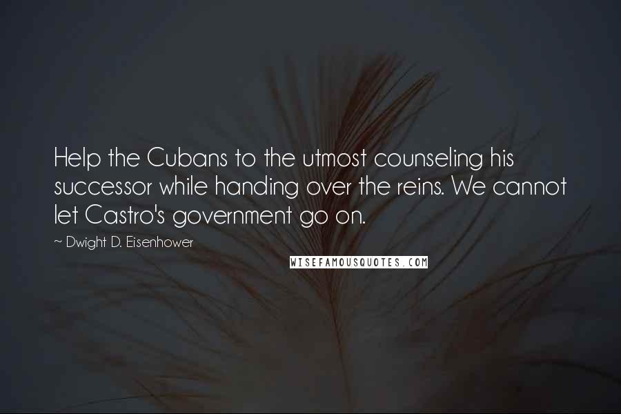 Dwight D. Eisenhower Quotes: Help the Cubans to the utmost counseling his successor while handing over the reins. We cannot let Castro's government go on.