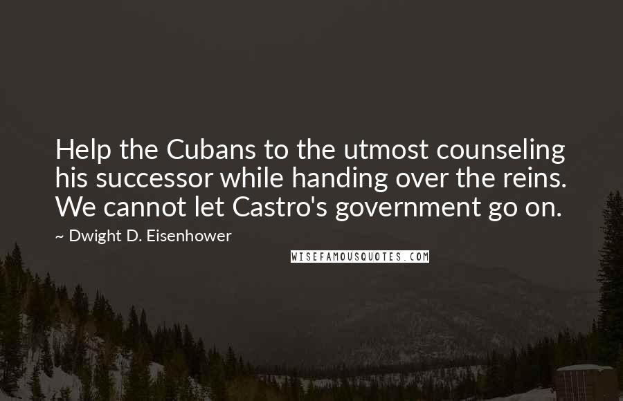 Dwight D. Eisenhower Quotes: Help the Cubans to the utmost counseling his successor while handing over the reins. We cannot let Castro's government go on.