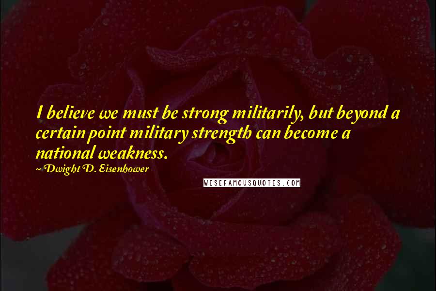 Dwight D. Eisenhower Quotes: I believe we must be strong militarily, but beyond a certain point military strength can become a national weakness.