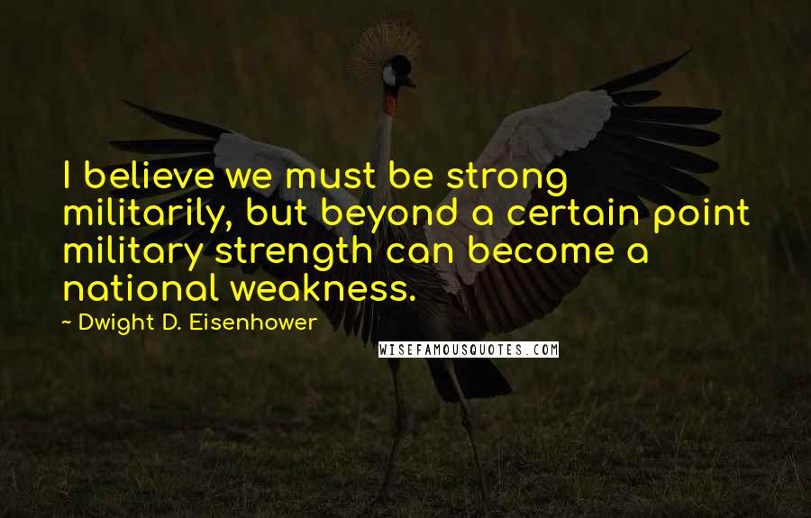 Dwight D. Eisenhower Quotes: I believe we must be strong militarily, but beyond a certain point military strength can become a national weakness.