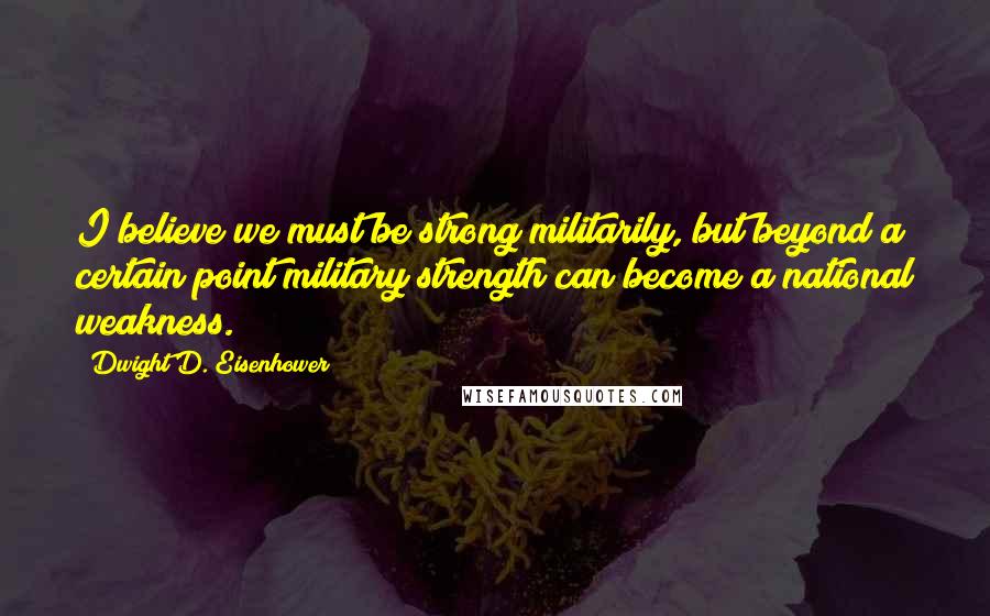 Dwight D. Eisenhower Quotes: I believe we must be strong militarily, but beyond a certain point military strength can become a national weakness.