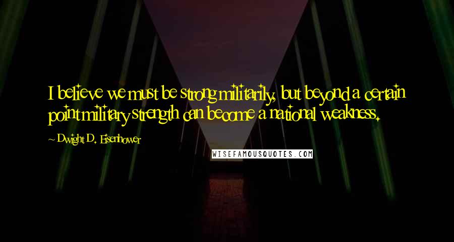 Dwight D. Eisenhower Quotes: I believe we must be strong militarily, but beyond a certain point military strength can become a national weakness.