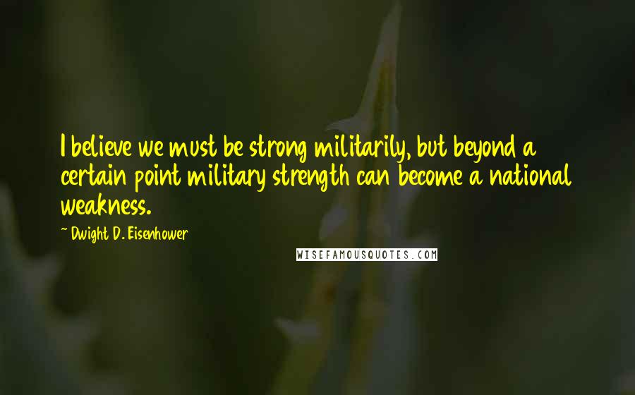 Dwight D. Eisenhower Quotes: I believe we must be strong militarily, but beyond a certain point military strength can become a national weakness.