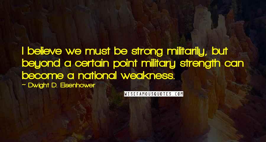 Dwight D. Eisenhower Quotes: I believe we must be strong militarily, but beyond a certain point military strength can become a national weakness.