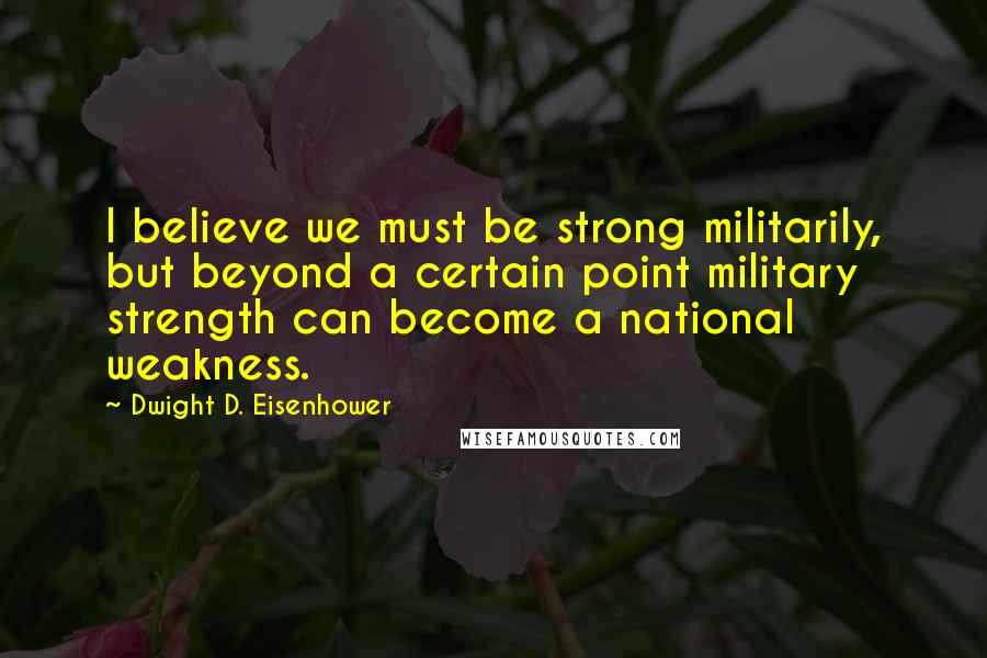 Dwight D. Eisenhower Quotes: I believe we must be strong militarily, but beyond a certain point military strength can become a national weakness.