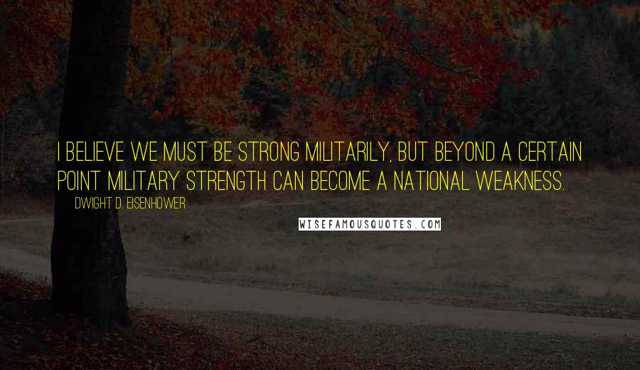 Dwight D. Eisenhower Quotes: I believe we must be strong militarily, but beyond a certain point military strength can become a national weakness.
