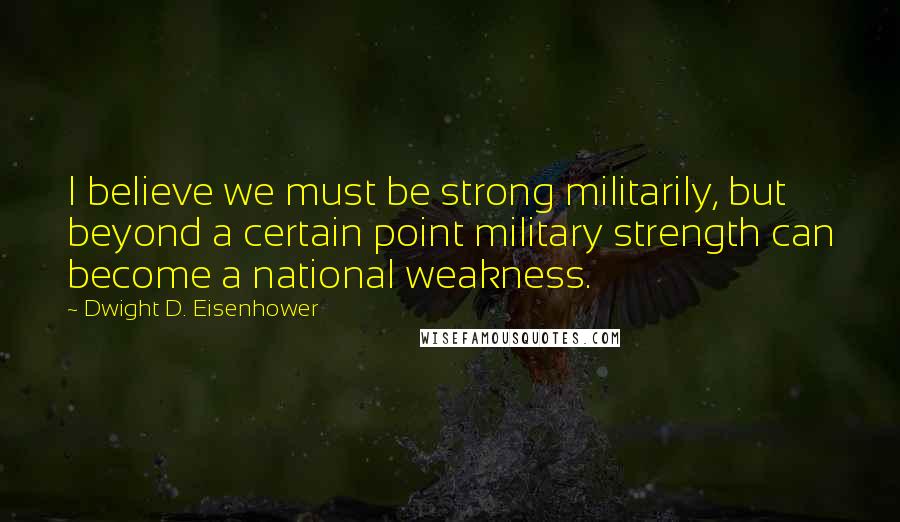 Dwight D. Eisenhower Quotes: I believe we must be strong militarily, but beyond a certain point military strength can become a national weakness.