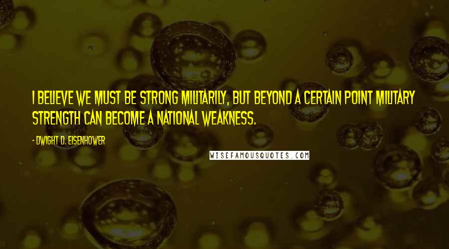 Dwight D. Eisenhower Quotes: I believe we must be strong militarily, but beyond a certain point military strength can become a national weakness.