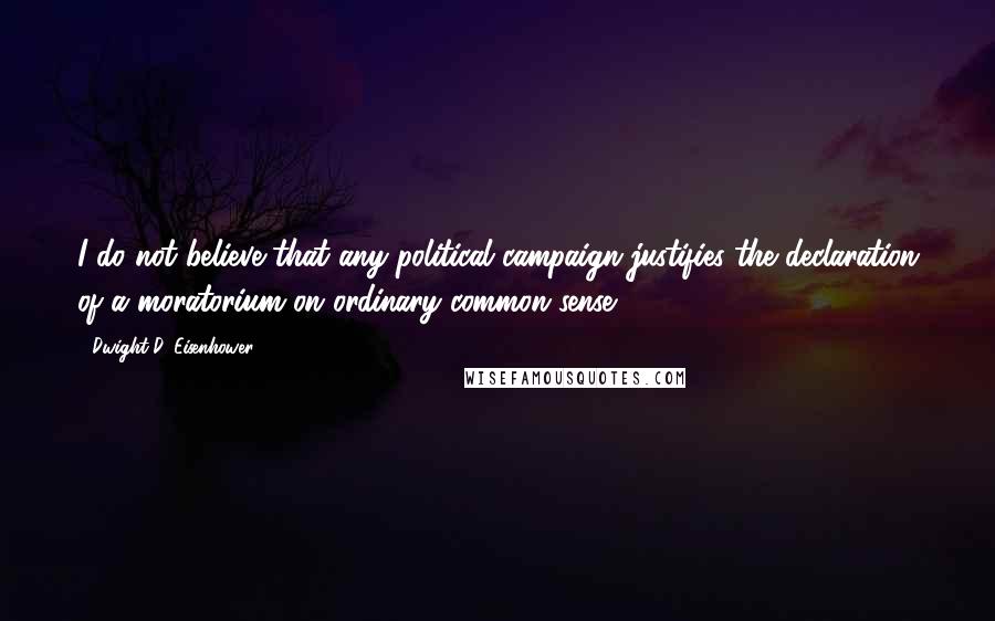 Dwight D. Eisenhower Quotes: I do not believe that any political campaign justifies the declaration of a moratorium on ordinary common sense.